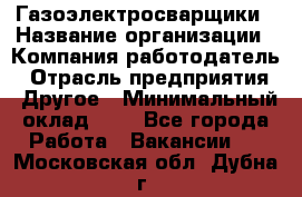 Газоэлектросварщики › Название организации ­ Компания-работодатель › Отрасль предприятия ­ Другое › Минимальный оклад ­ 1 - Все города Работа » Вакансии   . Московская обл.,Дубна г.